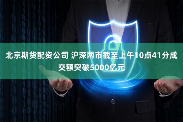北京期货配资公司 沪深两市截至上午10点41分成交额突破5000亿元