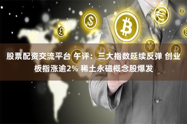 股票配资交流平台 午评：三大指数延续反弹 创业板指涨逾2% 稀土永磁概念股爆发