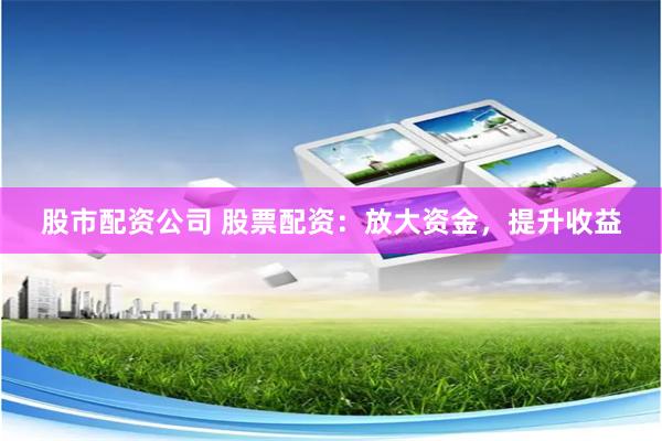 股市配资公司 股票配资：放大资金，提升收益