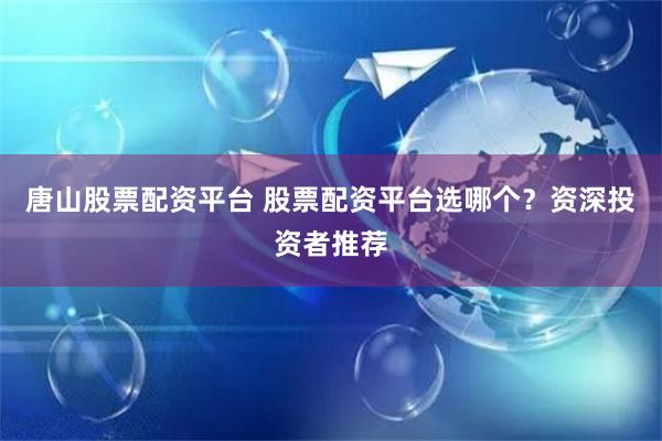 唐山股票配资平台 股票配资平台选哪个？资深投资者推荐