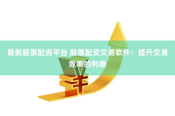 最新股票配资平台 股票配资交易软件：提升交易效率的利器