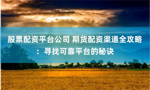 股票配资平台公司 期货配资渠道全攻略：寻找可靠平台的秘诀