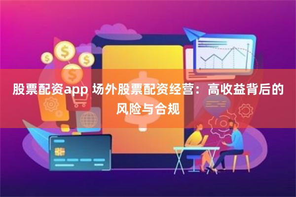 股票配资app 场外股票配资经营：高收益背后的风险与合规
