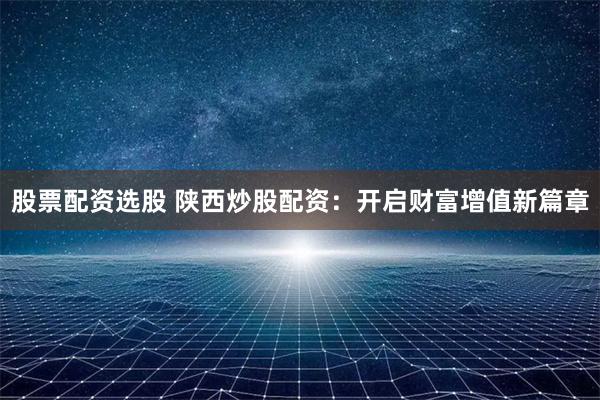 股票配资选股 陕西炒股配资：开启财富增值新篇章