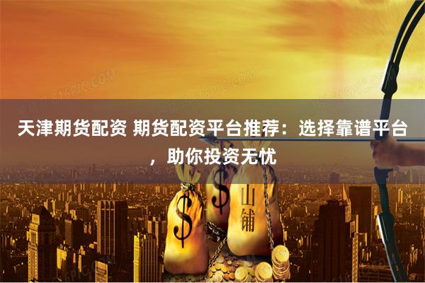 天津期货配资 期货配资平台推荐：选择靠谱平台，助你投资无忧