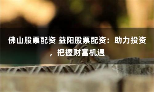 佛山股票配资 益阳股票配资：助力投资，把握财富机遇