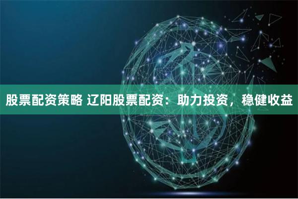 股票配资策略 辽阳股票配资：助力投资，稳健收益