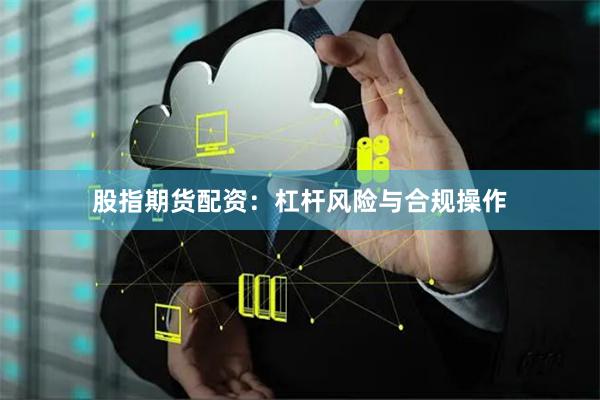 股指期货配资：杠杆风险与合规操作